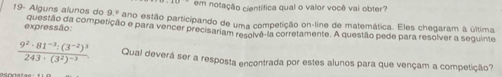 em notação científica qual o valor você vai obter? 
19- Alguns alunos do 9.^circ  ano estão participando de uma competição on-line de matemática. Eles chegaram à última 
expressão: questão da competição e para vencer precisariam resolvê-la corretamente. A questão pede para resolver a seguinte
frac 9^2· 81^(-3):(3^(-2))^3243· (3^2)^-3. Qual deverá ser a resposta encontrada por estes alunos para que vençam a competição?