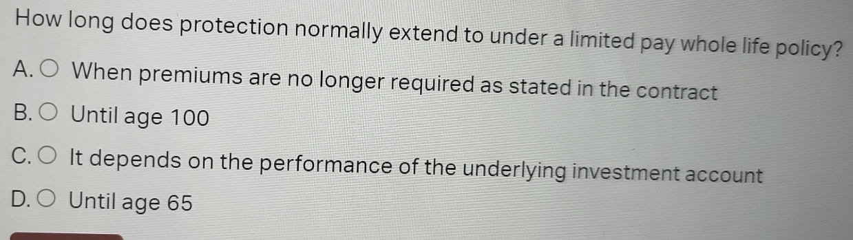 How long does protection normally extend to under a limited pay whole life policy?
A. When premiums are no longer required as stated in the contract
B. Until age 100
C. It depends on the performance of the underlying investment account
D. Until age 65