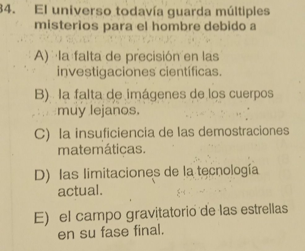 El universo todavía guarda múltiples
misterios para el hombre debido a
A) la falta de precisión en las
investigaciones científicas.
B) la falta de imágenes de los cuerpos
muy lejanos.
C) la insuficiencia de las demostraciones
matemáticas.
D) las limitaciones de la tecnología
actual.
E) el campo gravitatorio de las estrellas
en su fase final.