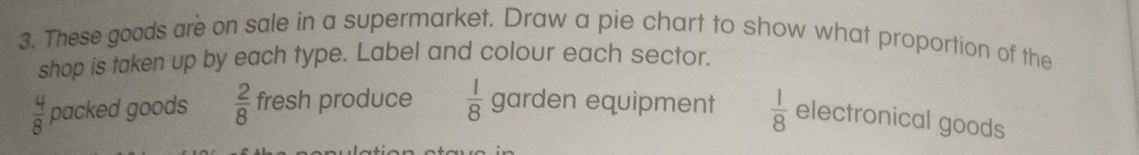 These goods are on sale in a supermarket. Draw a pie chart to show what proportion of the
shop is taken up by each type. Label and colour each sector.
 4/8  packed goods  2/8  fresh produce  1/8  garden equipment  1/8  electronical goods