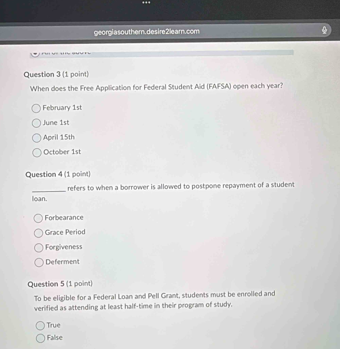 georgiasouthern.desire2learn.com
Question 3 (1 point)
When does the Free Application for Federal Student Aid (FAFSA) open each year?
February 1st
June 1st
April 15th
October 1st
Question 4 (1 point)
_refers to when a borrower is allowed to postpone repayment of a student
loan.
Forbearance
Grace Period
Forgiveness
Deferment
Question 5 (1 point)
To be eligible for a Federal Loan and Pell Grant, students must be enrolled and
verified as attending at least half-time in their program of study.
True
False