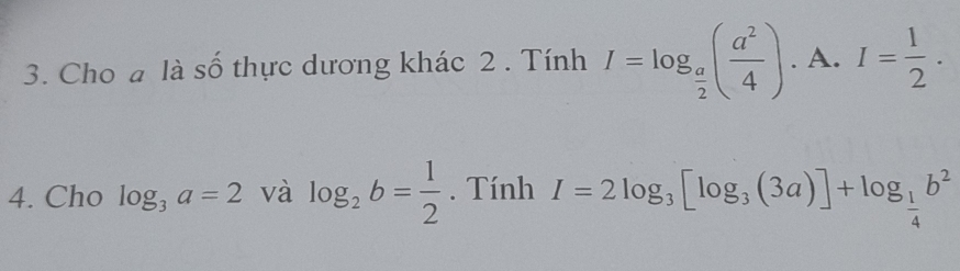 Cho a là số thực dương khác 2 . Tính I=log _ a/2 ( a^2/4 ). A. I= 1/2 . 
4. Cho log _3a=2 và log _2b= 1/2 . Tính I=2log _3[log _3(3a)]+log _ 1/4 b^2