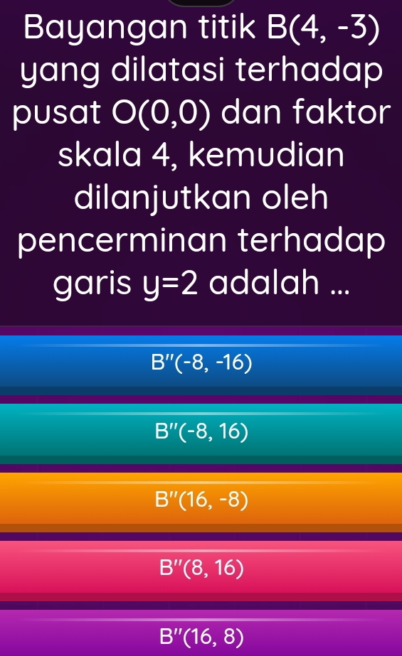 Bayangan titik B(4,-3)
yang dilatasi terhadap 
pusat O(0,0) dan faktor
skala 4, kemudian
dilanjutkan oleh
pencerminan terhadap
garis y=2 adalah ...
B''(-8,-16)
B''(-8,16)
B''(16,-8)
B''(8,16)
B''(16,8)