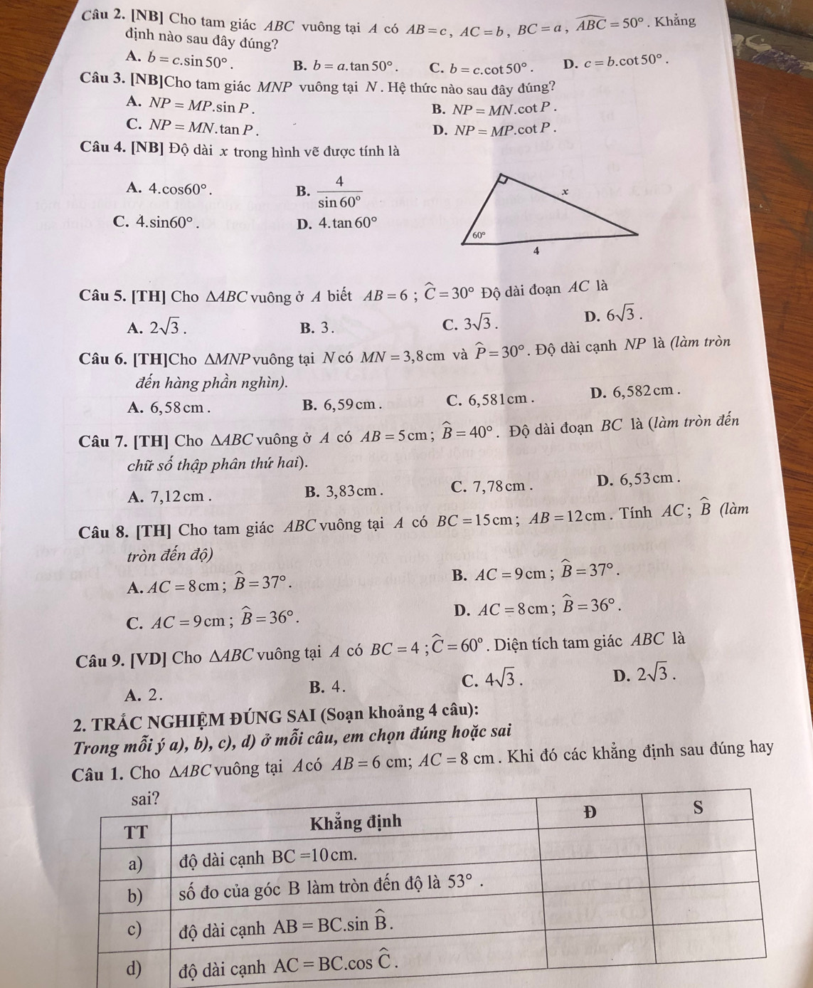 [NB] Cho tam giác ABC vuông tại A có AB=c,AC=b,BC=a,widehat ABC=50°. Khẳng
định nào sau đây đúng?
A. b=c.sin 50°. B. b=a.tan 50°. C. b=c.cot 50°. D. c=b.cot 50°.
Câu 3. [NB]Cho tam giác MNP vuông tại N . Hệ thức nào sau đây đúng?
A. NP=MP.sin P.
B. NP=MN.cot P.
C. NP=MN.tan P.
D. NP=MP.cot P.
Câu 4. [NB] Độ dài x trong hình vẽ được tính là
A. 4.cos 60°. B.  4/sin 60° 
C. 4.sin 60°. D. 4.tan 60°
Câu 5. [TH] Cho △ ABC vuông ở A biết AB=6;widehat C=30° Độ dài đoạn AC là
A. 2sqrt(3). B. 3. C. 3sqrt(3).
D. 6sqrt(3).
Câu 6. [TH]Cho △ MNP vuông tại N có MN=3,8cm và widehat P=30°. Độ dài cạnh NP là (làm tròn
đến hàng phần nghìn).
A. 6,58 cm . B. 6, 59 cm . C. 6,581cm . D. 6,582 cm .
Câu 7. [TH] Cho △ ABC vuông ở A có AB=5cm;widehat B=40°. Độ dài đoạn BC là (làm tròn đến
chữ số thập phân thứ hai).
A. 7,12 cm . B. 3,83 cm . C. 7,78cm . D. 6,53 cm .
Câu 8. [TH] Cho tam giác ABC vuông tại A có BC=15cm;AB=12cm. Tính AC ; widehat B (làm
tròn đến độ)
A. AC=8cm;widehat B=37°.
B. AC=9cm;widehat B=37°.
C. AC=9cm;widehat B=36°.
D. AC=8cm;widehat B=36°.
Câu 9. [VD] Cho △ ABC vuông tại A có BC=4;widehat C=60° Diện tích tam giác ABC là
A. 2.
B. 4.
C. 4sqrt(3). D. 2sqrt(3).
2. TRÁC NGHIỆM ĐÚNG SAI (Soạn khoảng 4 câu):
Trong mỗi ý a), b), c), d) ở mỗi câu, em chọn đúng hoặc sai
Câu 1. Cho △ ABC vuông tại Acó AB=6cm;AC=8cm. Khi đó các khẳng định sau đúng hay