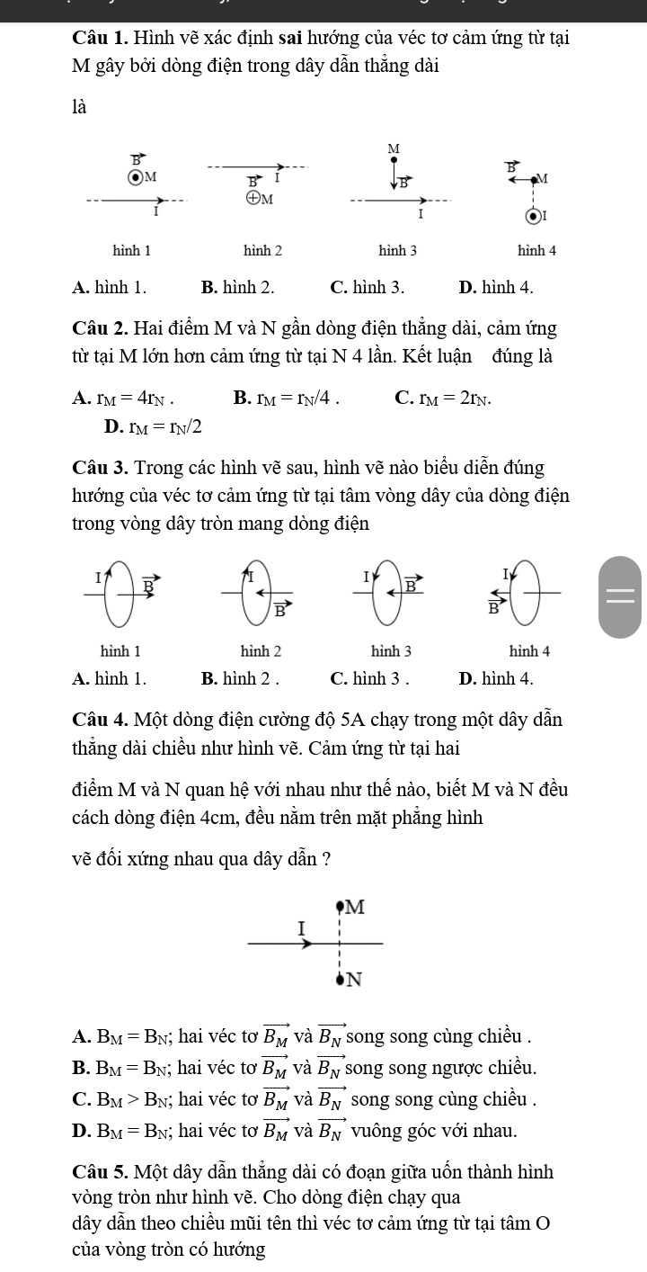 Hình vẽ xác định sai hướng của véc tơ cảm ứng từ tại
M gây bởi dòng điện trong dây dẫn thẳng dài
là
M
B
M
I
M
m
I
hình 1 hình 2 hình 3 hình 4
A. hình 1. B. hình 2. C. hình 3. D. hình 4.
Câu 2. Hai điểm M và N gần dòng điện thẳng dài, cảm ứng
từ tại M lớn hơn cảm ứng từ tại N 4 lần. Kết luận đúng là
A. r_M=4r_N. B. r_M=r_N/4. C. r_M=2r_N.
D. r_M=r_N/2
Câu 3. Trong các hình vẽ sau, hình vẽ nào biểu diễn đúng
hướng của véc tơ cảm ứng từ tại tâm vòng dây của dòng điện
trong vòng dây tròn mang dòng điện
I
7I
I vector B
vector B
overleftrightarrow B
hình 1 hình 2 hình 3 hình 4
A. hình 1. B. hình 2 . C. hình 3 . D. hình 4.
Câu 4. Một dòng điện cường độ 5A chạy trong một dây dẫn
thắng dài chiều như hình vẽ. Cảm ứng từ tại hai
điểm M và N quan hệ với nhau như thế nào, biết M và N đều
cách dòng điện 4cm, đều nằm trên mặt phẳng hình
vẽ đối xứng nhau qua dây dẫn ?
M
I
N
A. B_M=B_N; hai véc tơ vector B_M và vector B_N song song cùng chiều .
B. B_M=B_N; hai véc tơ vector B_M và vector B_N song song ngược chiều.
C. B_M>B_N; hai véc tơ vector B_M và vector B_N song song cùng chiều .
D. B_M=B_N; hai véc tơ vector B_M và vector B_N vuông góc với nhau.
Câu 5. Một dây dẫn thẳng dài có đoạn giữa uốn thành hình
vòng tròn như hình vẽ. Cho dòng điện chạy qua
dây dẫn theo chiều mũi tên thì véc tơ cảm ứng từ tại tâm O
của vòng tròn có hướng