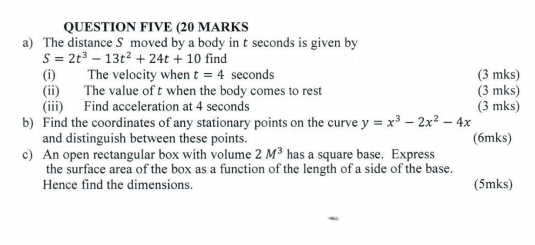 QUESTION FIVE (20 MARKS 
a) The distance S moved by a body in t seconds is given by
S=2t^3-13t^2+24t+10 find 
(i) The velocity when t=4 seconds (3 mks) 
(ii) The value of t when the body comes to rest (3 mks) 
(iii) Find acceleration at 4 seconds (3 mks) 
b) Find the coordinates of any stationary points on the curve y=x^3-2x^2-4x
and distinguish between these points. (6mks) 
c) An open rectangular box with volume 2M^3 has a square base. Express 
the surface area of the box as a function of the length of a side of the base. 
Hence find the dimensions. (5mks)