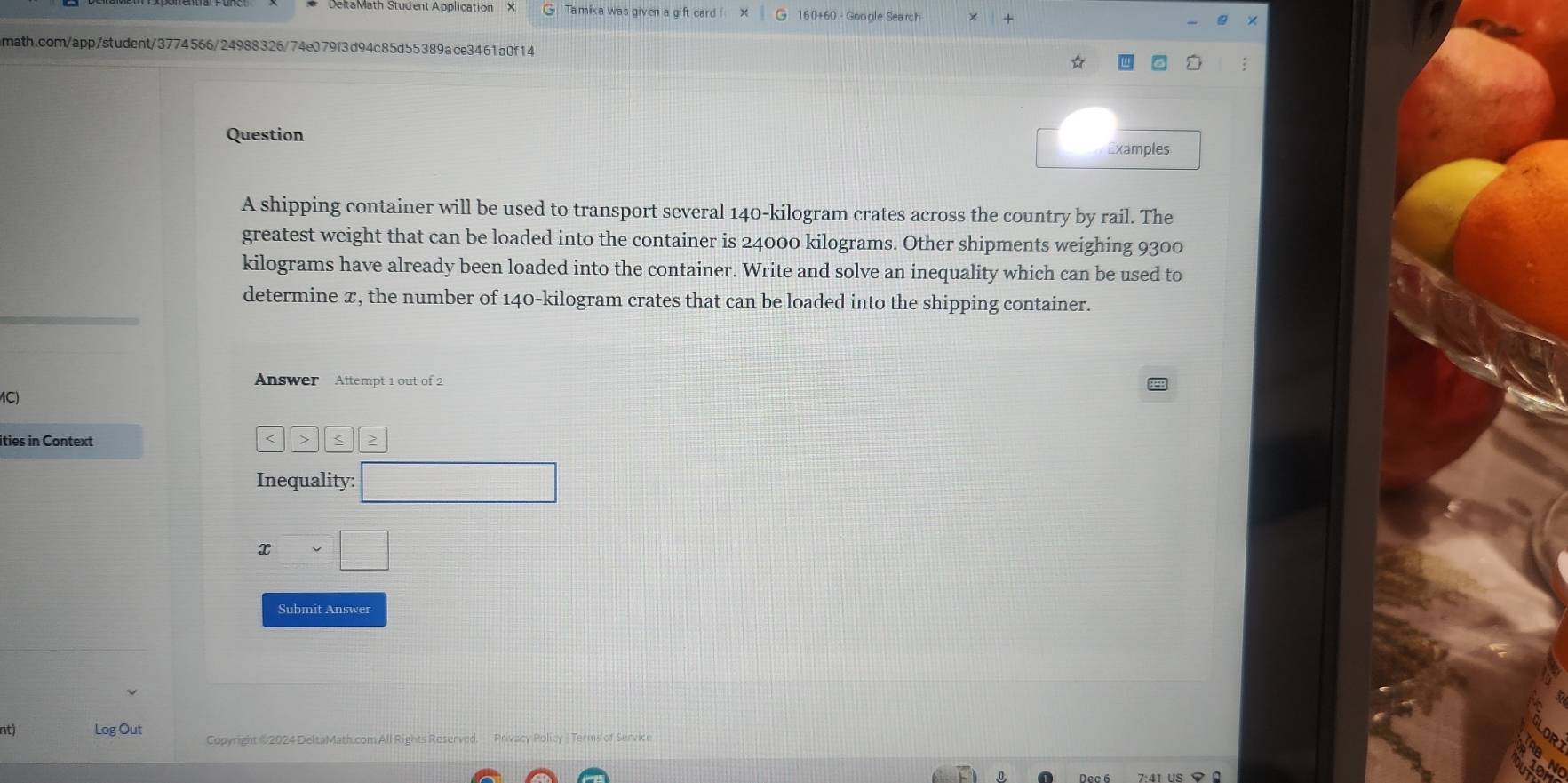 Tamika was given a gift card ! 160+60 - Google Search 
math.com/app/student/3774566/24988326/74e079f3d94c85d55389ace3461a0f14 
Question 
Examples 
A shipping container will be used to transport several 140-kilogram crates across the country by rail. The 
greatest weight that can be loaded into the container is 24000 kilograms. Other shipments weighing 9300
kilograms have already been loaded into the container. Write and solve an inequality which can be used to 
determine x, the number of 140-kilogram crates that can be loaded into the shipping container. 
Answer Attempt 1 out of 2 
1C) 
ities in Context > < > 
Inequality: □
xvee □
Submit Answer 
nt) Log Out Copyright # 2024 DeltaMath.com All Rights Reserved. Privacy Policy | Terms of Service