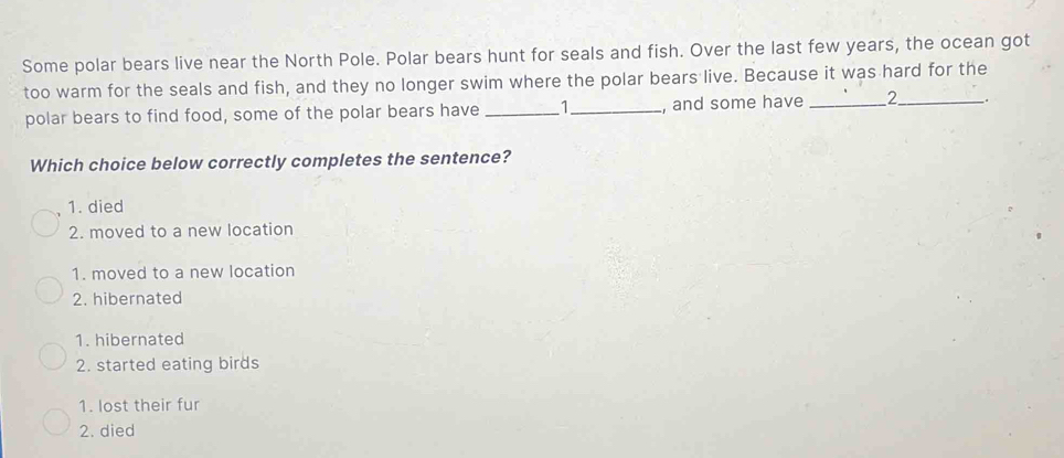 Some polar bears live near the North Pole. Polar bears hunt for seals and fish. Over the last few years, the ocean got
too warm for the seals and fish, and they no longer swim where the polar bears live. Because it was hard for the
polar bears to find food, some of the polar bears have _ 1 _ , and some have _ 2 _ _.
Which choice below correctly completes the sentence?
1. died
2. moved to a new location
1. moved to a new location
2. hibernated
1. hibernated
2. started eating birds
1. lost their fur
2. died