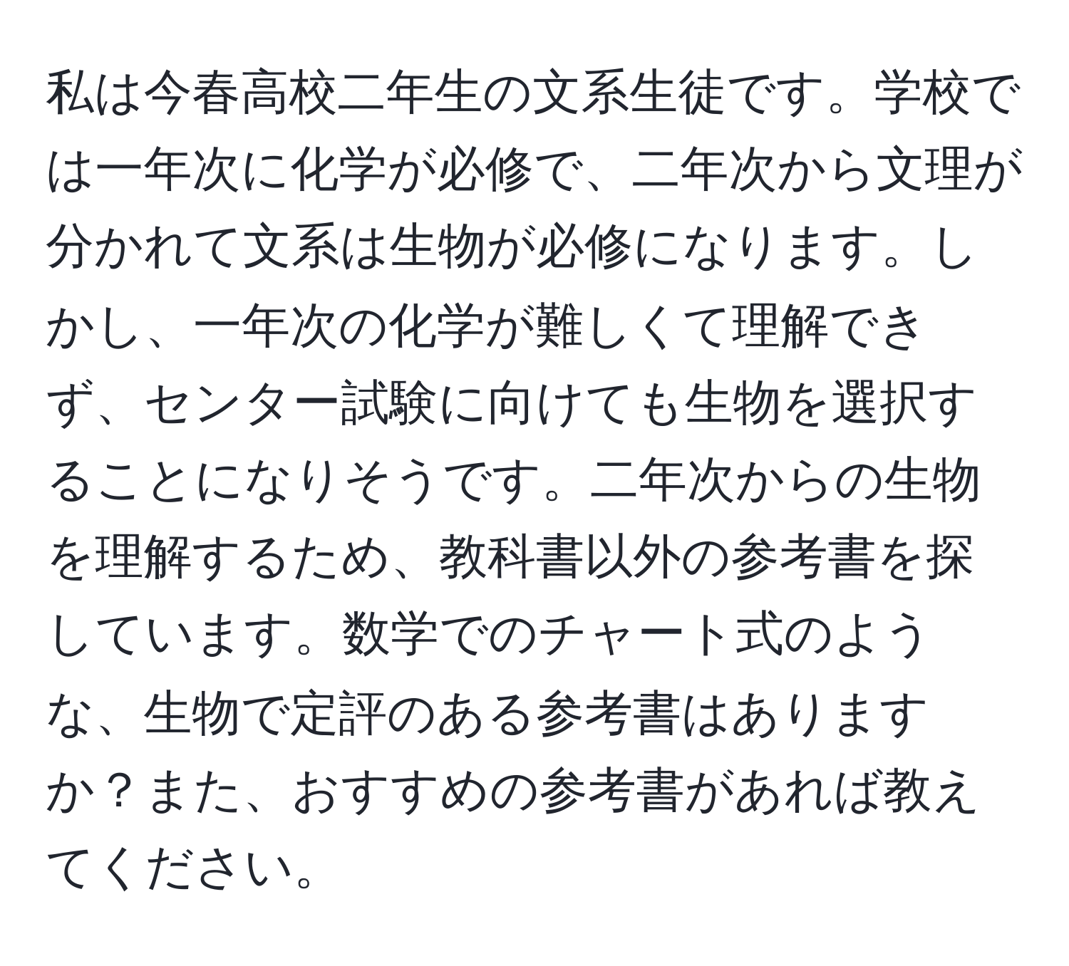 私は今春高校二年生の文系生徒です。学校では一年次に化学が必修で、二年次から文理が分かれて文系は生物が必修になります。しかし、一年次の化学が難しくて理解できず、センター試験に向けても生物を選択することになりそうです。二年次からの生物を理解するため、教科書以外の参考書を探しています。数学でのチャート式のような、生物で定評のある参考書はありますか？また、おすすめの参考書があれば教えてください。