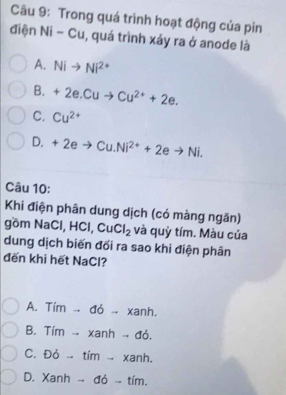 Trong quá trình hoạt động của pin
điện Ni-Cu , quá trình xảy ra ở anode là
A. Nito Ni^(2+)
B. +2e.Cuto Cu^(2+)+2e.
C. Cu^(2+)
D. +2eto Cu.Ni^(2+)+2eto Ni. 
Câu 10:
Khi điện phân dung dịch (có màng ngăn)
gồm NaCl, HCl, CuCl_2 và quỳ tím. Màu của
dung dịch biến đối ra sao khi điện phân
đến khi hết NaCl?
A. Tím -- đỏ - xanh.
B. Tím → xanh → đó.
C. Đỏ → tím → xanh.
D. Xanh → đỏ → tím.