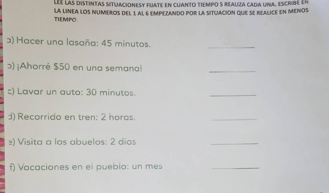 LEE LAS DISTINTAS SITUACIONESY FIJATE EN CUANTO TIEMPO S REALIZA CADA UNA. ESCRIBE EN 
LA LINEA LOS NUMEROS DEL 1 AL 6 EMPEZANDO POR LA SITUACION QUE SE REALICE EN MENOS 
TIEMPO. 
) Hacer una lasaña: 45 minutos. 
_ 
ɔ) ¡Ahorré $50 en una semana! 
_ 
c) Lavar un auto: 30 minutos. 
_ 
d) Recorrido en tren: 2 horas. 
_ 
) Visita a los abuelos: 2 días 
_ 
f) Vacaciones en el pueblo: un mes 
_