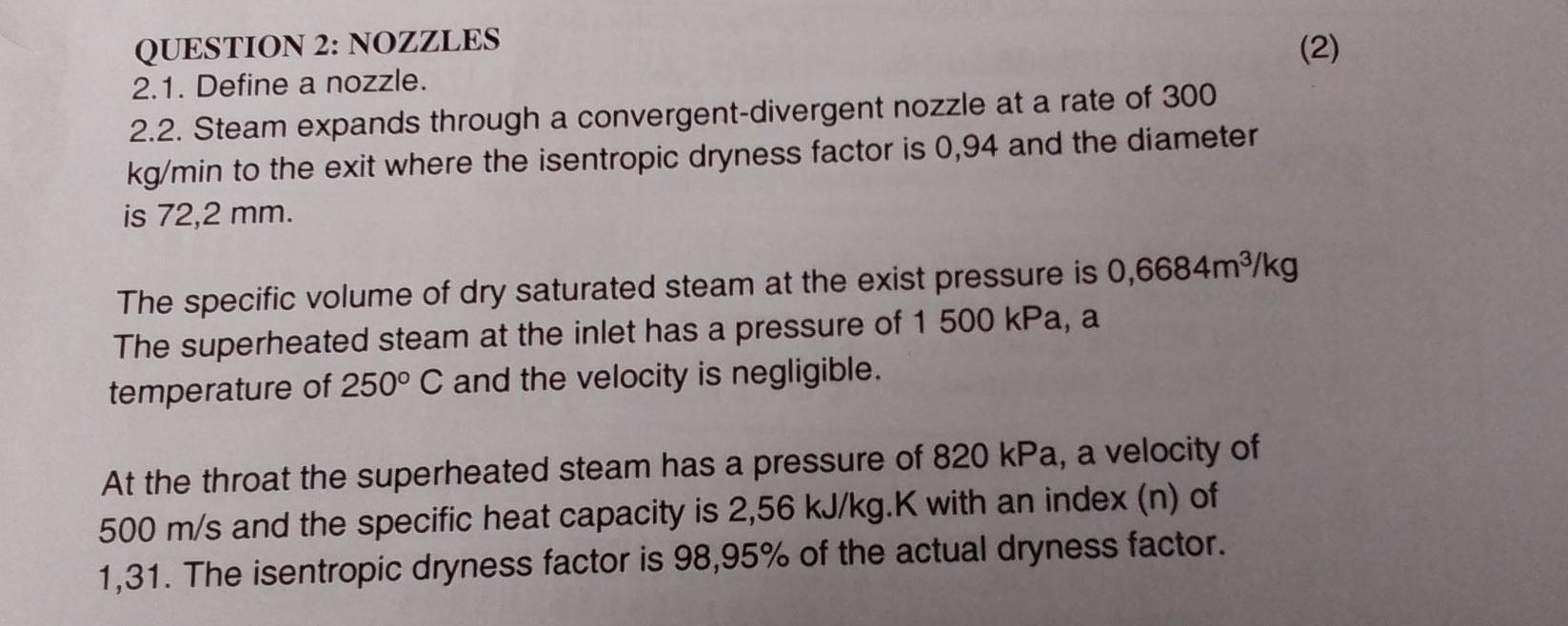 NOZZLES (2) 
2.1. Define a nozzle. 
2.2. Steam expands through a convergent-divergent nozzle at a rate of 300
kg/min to the exit where the isentropic dryness factor is 0,94 and the diameter 
is 72,2 mm. 
The specific volume of dry saturated steam at the exist pressure is 0,6684m^3/kg
The superheated steam at the inlet has a pressure of 1 500 kPa, a 
temperature of 250°C and the velocity is negligible. 
At the throat the superheated steam has a pressure of 820 kPa, a velocity of
500 m/s and the specific heat capacity is 2,56 kJ/kg.K with an index (n) of
1,31. The isentropic dryness factor is 98,95% of the actual dryness factor.