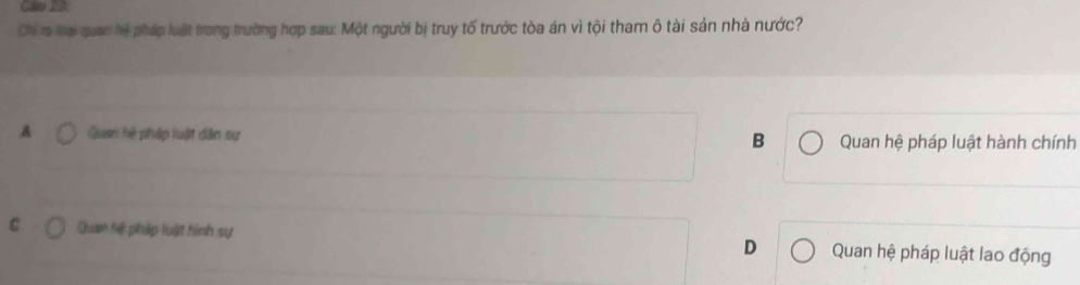 Ch r lai quan hệ pháp luật trong trường hợp sau: Một người bị truy tố trước tòa án vì tội tham ô tài sản nhà nước?
A Quan hệ pháp luật dân sự B Quan hệ pháp luật hành chính
C Quam hệ pháp luật hình sự D Quan hệ pháp luật lao động