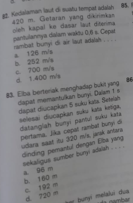 a
82. Kedalaman laut di suatu tempat adalah 85. F
420 m. Getaran yang dikirimkan
oleh kapal ke dasar laut diterima
pantulannya dalam waktu 0,6 s. Cepat
rambat bunyi di air laut adalah . . . .
a. 126 m/s
b. 252 m/s
c. 700 m/s
d. 1.400 m/s
83. Elba berteriak menghadap bukit yang 86
dapat memantulkan bunyi. Dalam 1 s
dapat diucapkan 5 suku kata. Setelah
selesai diucapkan suku kata ketiga,
datanglah bunyi pantul suku kata
pertama. Jika cepat rambat bunyi di
udara saat itu 320 m/s, jarak antara
dinding pemantul dengan Elba yang
sekaligus sumber bunyi adalah . . . .
a. 96 m
b. 160 m
c. 192 m
d. 720 m
her bunyi melalui dua 
da gambar