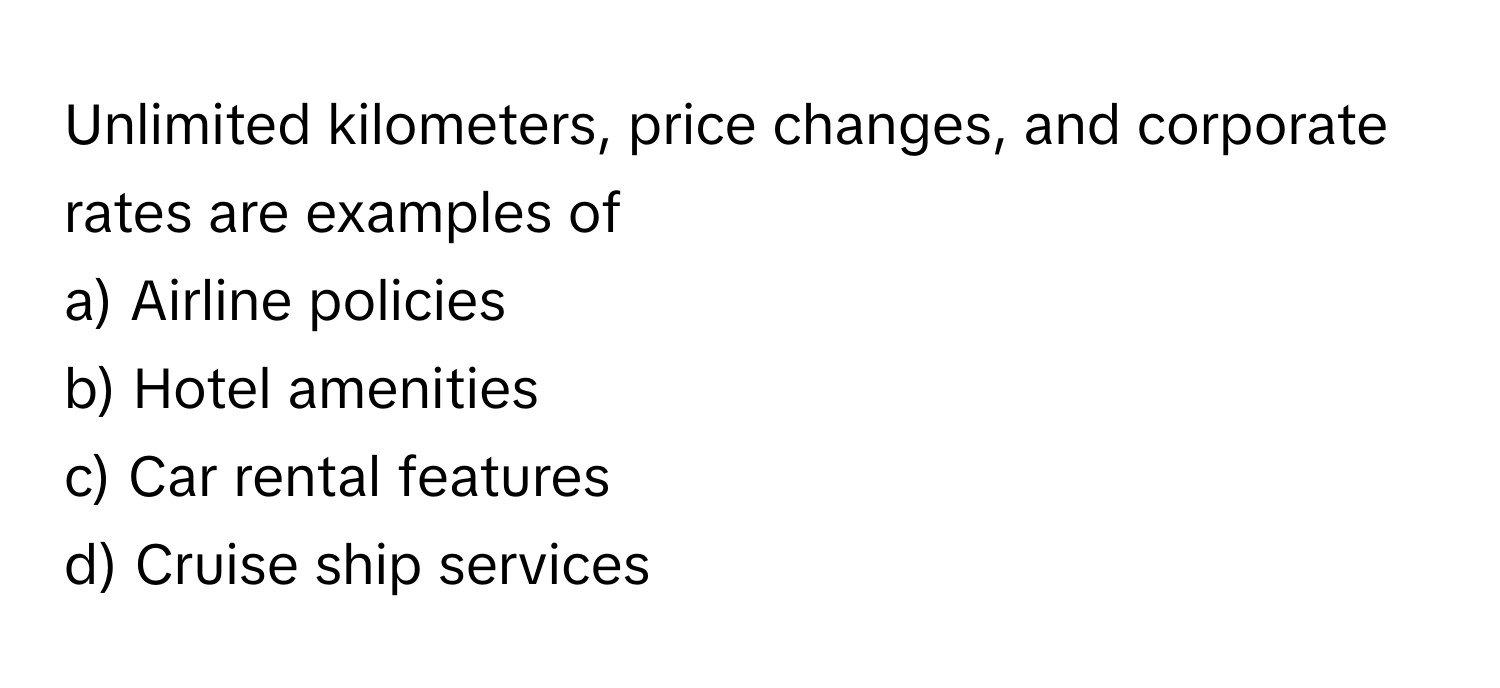 Unlimited kilometers, price changes, and corporate rates are examples of 
 
a) Airline policies 
b) Hotel amenities 
c) Car rental features 
d) Cruise ship services