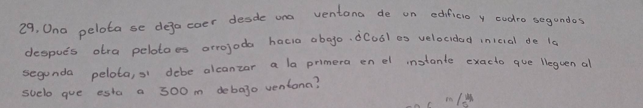 29, Ona pelota se dejacoer desde ona ventana de on edificio y codro segundos 
despues otra pelotoes arrojoda hacia abago, dCool es velocidad inicial de la 
segunda pelota, si debe alcanzar a la primera en el instante exacto que lleguen al 
suelo que esta a 300 m debajo ventana?
c m /w