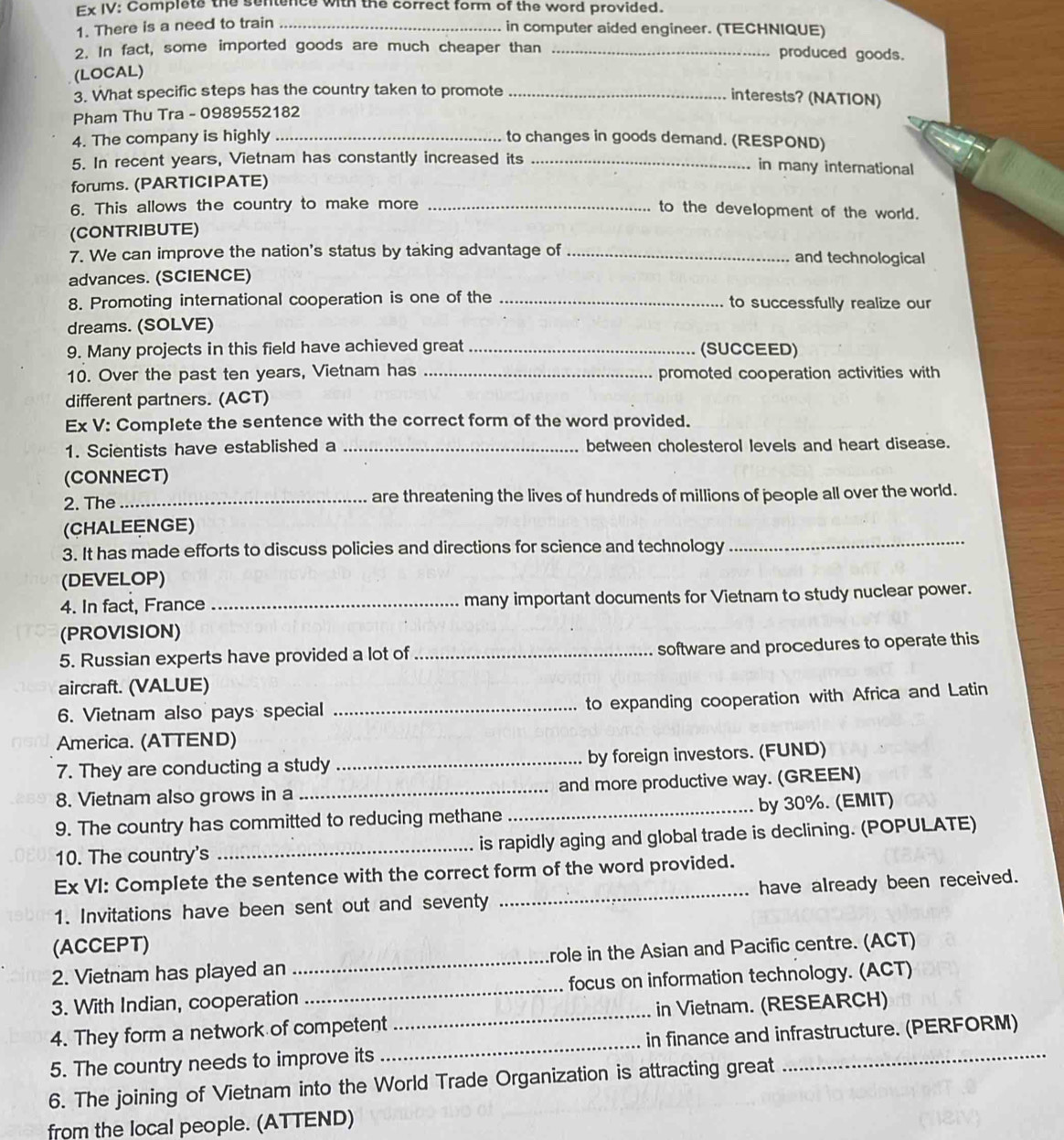 Ex IV: Complete the sentence with the correct form of the word provided.
1. There is a need to train_
in computer aided engineer. (TECHNIQUE)
2. In fact, some imported goods are much cheaper than _produced goods.
(LOCAL)
3. What specific steps has the country taken to promote_
interests? (NATION)
Pham Thu Tra - 0989552182
4. The company is highly _to changes in goods demand. (RESPOND)
5. In recent years, Vietnam has constantly increased its _in many international
forums. (PARTICIPATE)
6. This allows the country to make more_
to the development of the world.
(CONTRIBUTE)
7. We can improve the nation's status by taking advantage of _and technological
advances. (SCIENCE)
8. Promoting international cooperation is one of the _to successfully realize our
dreams. (SOLVE)
9. Many projects in this field have achieved great _(SUCCEED)
10. Over the past ten years, Vietnam has _promoted cooperation activities with
different partners. (ACT)
Ex V: Complete the sentence with the correct form of the word provided.
1. Scientists have established a _between cholesterol levels and heart disease.
(CONNECT)
2. The_ are threatening the lives of hundreds of millions of people all over the world.
(CHALEENGE)
3. It has made efforts to discuss policies and directions for science and technology
_
(DEVELOP)
4. In fact, France _many important documents for Vietnam to study nuclear power.
(PROVISION)
5. Russian experts have provided a lot of _software and procedures to operate this
aircraft. (VALUE)
6. Vietnam also pays special_
to expanding cooperation with Africa and Latin
America. (ATTEND)
7. They are conducting a study _by foreign investors. (FUND)
8. Vietnam also grows in a _and more productive way. (GREEN)
9. The country has committed to reducing methane _by 30%. (EMIT)
10. The country's _is rapidly aging and global trade is declining. (POPULATE)
Ex VI: Complete the sentence with the correct form of the word provided.
1. Invitations have been sent out and seventy _have already been received.
(ACCEPT)
2. Vietnam has played an _role in the Asian and Pacific centre. (ACT)
3. With Indian, cooperation _focus on information technology. (ACT)
4. They form a network of competent _in Vietnam. (RESEARCH)
5. The country needs to improve its _in finance and infrastructure. (PERFORM)
6. The joining of Vietnam into the World Trade Organization is attracting great
from the local people. (ATTEND)