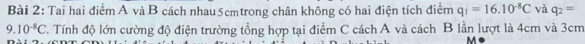 Tai hai điểm A và B cách nhau 5cmtrong chân không có hai điện tích điểm q_1=16.10^(-8)C và q_2=
9.10^(-8)C T. Tính độ lớn cường độ điện trường tổng hợp tại điểm C cách A và cách B lần lượt là 4cm và 3cm
M