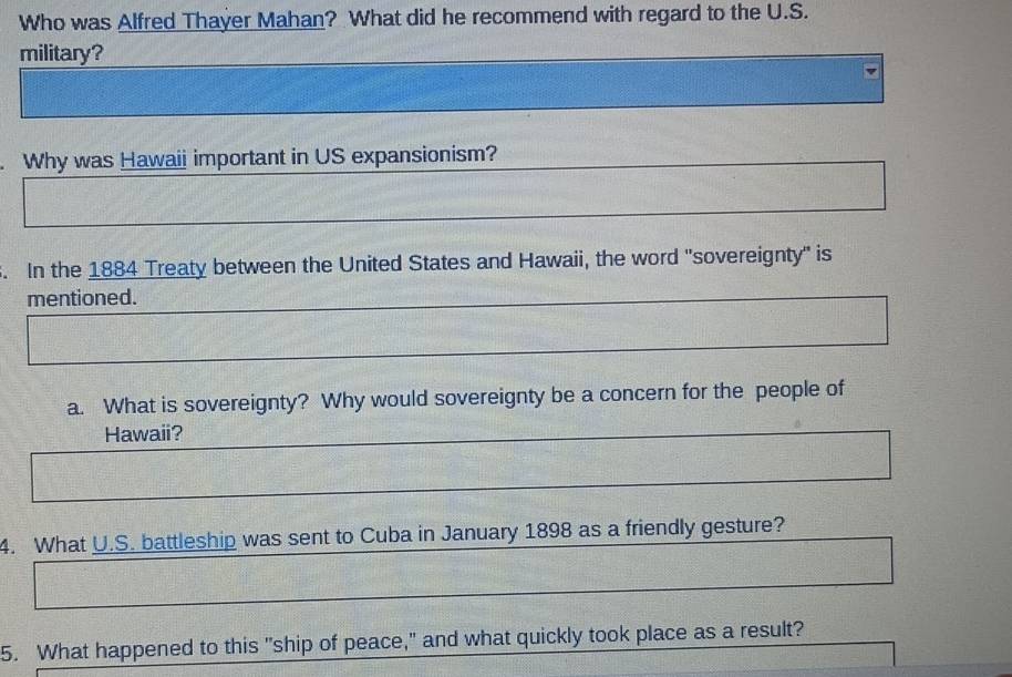 Who was Alfred Thayer Mahan? What did he recommend with regard to the U.S. 
military? 
. Why was Hawaii important in US expansionism? 
. In the 1884 Treaty between the United States and Hawaii, the word "sovereignty" is 
mentioned. 
a. What is sovereignty? Why would sovereignty be a concern for the people of 
Hawaii? 
4. What U.S. battleship was sent to Cuba in January 1898 as a friendly gesture? 
5. What happened to this "ship of peace," and what quickly took place as a result?