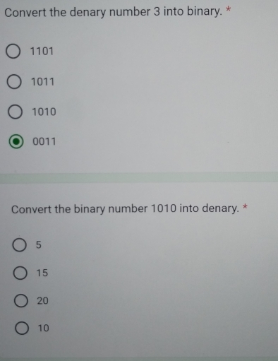 Convert the denary number 3 into binary. *
1101
1011
1010
0011
Convert the binary number 1010 into denary. *
5
15
20
10