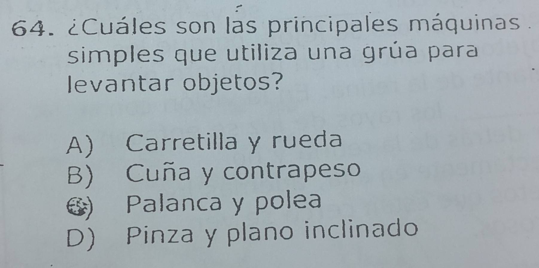 ¿Cuáles son las principales máquinas .
simples que utiliza una grúa para
levantar objetos?
A) Carretilla y rueda
B) Cuña y contrapeso
6) Palanca y polea
D) Pinza y plano inclinado