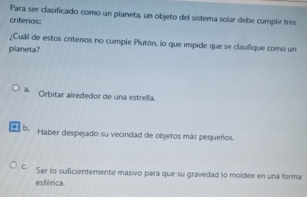 Para ser clasificado como un planeta, un objeto del sistema solar debe cumplir tres
criterios:
¿Cuál de estos criteros no cumple Plutón, lo que impide que se clasifique como un
planeta?
a. Orbitar airededor de una estrella.
a b.
Haber despejado su vecindad de objetos más pequeños.
C. Ser lo suficientemente masivo para que su gravedad lo moldee en una forma
esférica.