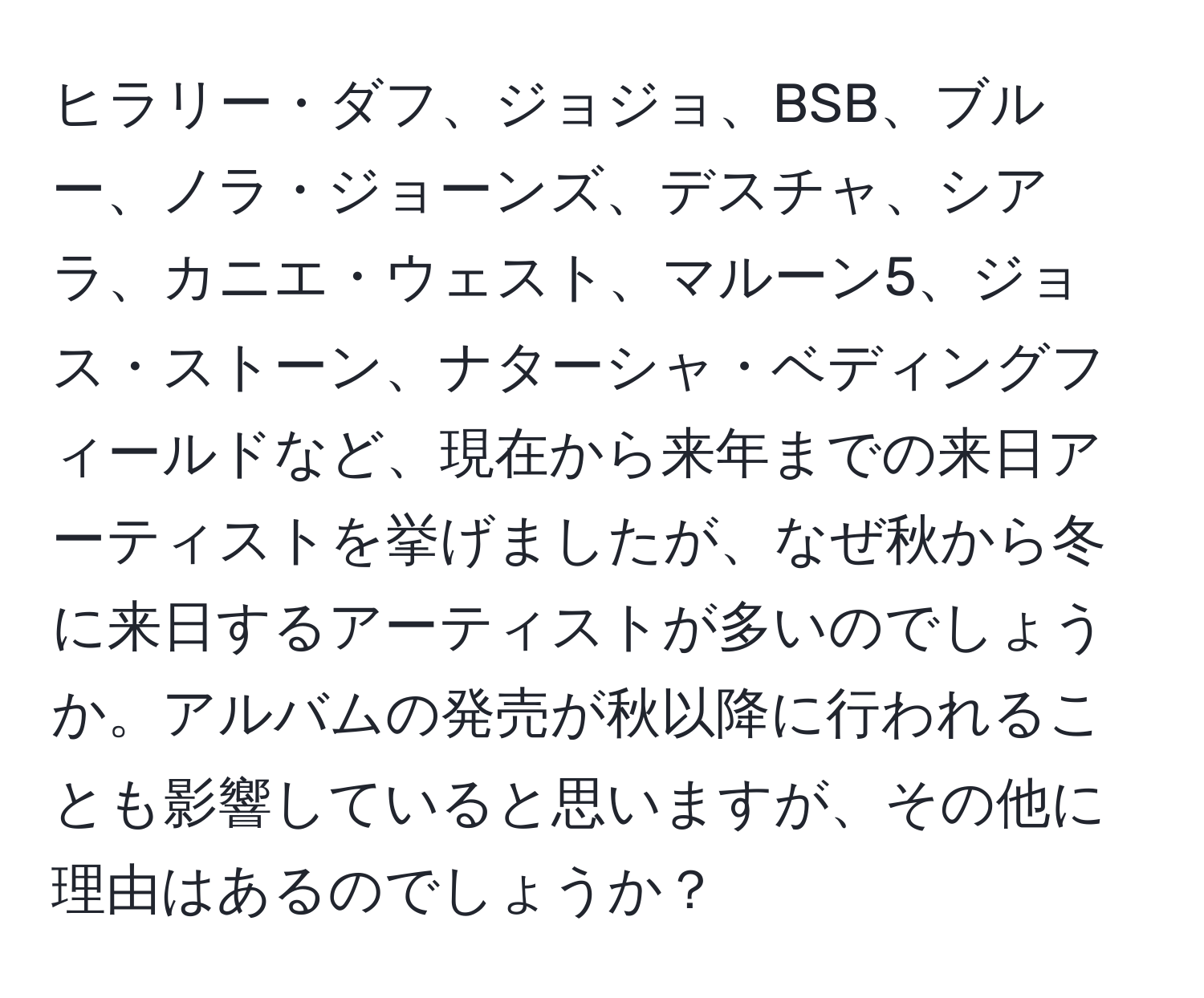 ヒラリー・ダフ、ジョジョ、BSB、ブルー、ノラ・ジョーンズ、デスチャ、シアラ、カニエ・ウェスト、マルーン5、ジョス・ストーン、ナターシャ・ベディングフィールドなど、現在から来年までの来日アーティストを挙げましたが、なぜ秋から冬に来日するアーティストが多いのでしょうか。アルバムの発売が秋以降に行われることも影響していると思いますが、その他に理由はあるのでしょうか？