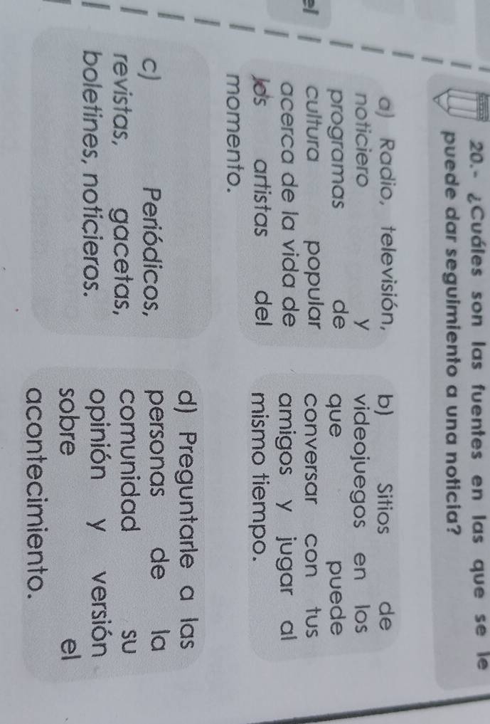 20.- ¿Cuáles son las fuentes en las que se le
puede dar seguimiento a una noticia?
a) Radio, televisión, b) Sitios de
noticiero y videojuegos en los
programas de que puede
el cultura popular conversar con tus
acerça de la vida de amigos y jugar al
Jds artistas del mismo tiempo.
momento.
d) Preguntarle a las
C) Periódicos, personas de la
revistas, , gacetas, comunidad
SU
boletines, noticieros. opinión y versión
sobre el
acontecimiento.