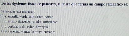 De las siguientes listas de palabras, la única que forma un campo semántico es:
Seleccione una respuesta
a. amarillo, verde, interesante, correr
b. árbitro, dirigente, jugador, entrenador
c. cortina, jirafa, avión, berenjena
d. carretera, vianda, hormiga, entender.