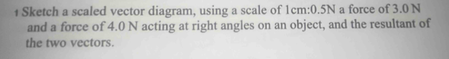 Sketch a scaled vector diagram, using a scale of 1cm : 0.5N a force of 3.0 N
and a force of 4.0 N acting at right angles on an object, and the resultant of 
the two vectors.