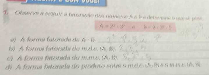 Observe a seguir a fatoração dos números A é % e determine o que se pede.
h=2^3+3^2 13-2/ 3^^2
a) A forma fatorada de A · B,_ 
b) A forma fatorada do m.d.c. (A,B), _ 
6) A forma fatorada do m.m.c, (A,B), _ 
d) A forma fatorada do produto entre o m.d,s, (A,B) 6θm, m, B; (A,B),