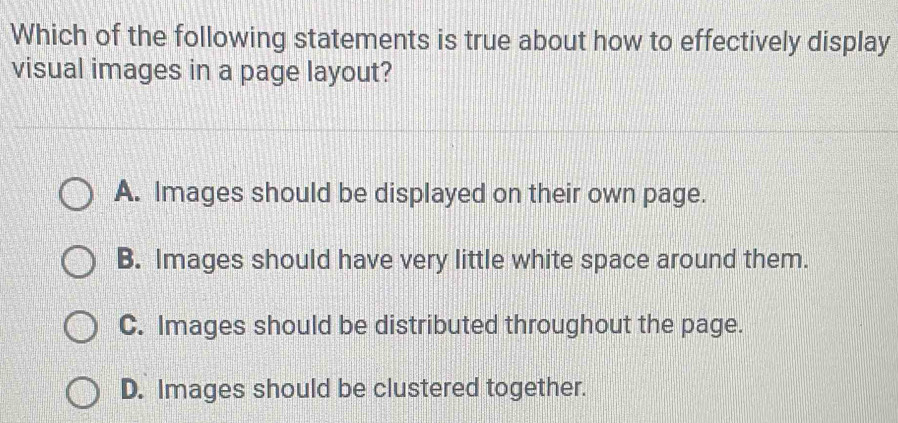 Which of the following statements is true about how to effectively display
visual images in a page layout?
A. Images should be displayed on their own page.
B. Images should have very little white space around them.
C. Images should be distributed throughout the page.
D. Images should be clustered together.