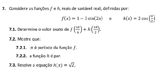 Considere as funções ƒ e ん, reais de variável real, definidas por:
f(x)=1-3sin (2x) e h(x)=2cos ( x/2 )
7.1. Determine ovalor exato de f( 5π /6 )+h( 3π /2 ). 
7.2. Mostre que: 
7.2.1. π é período da função f. 
7.2.2. a função h é par. 
7.3. Resolve a equação h(x)=sqrt(2).