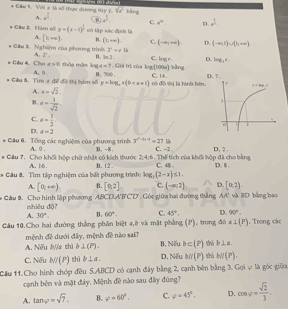 oi thể nghiệm (03 điểm)
» Câu 1. Với # là số thực dương tùy ý, sqrt[4](a^5) bằng
A. a^(frac 5)4.
B a^(frac 4)5.
C. a^(20). D. a^(frac 5)2.
» Câu 2. Hàm số y=(x-1)^ 1/3  có tập xác định là
A. [1;+∈fty ). B. (1;+∈fty ). C. (-∈fty ;+∈fty ). D. (-∈fty ;1)∪ (1;+∈fty ).
» Câu 3. Nghiệm của phương trình 2^x=ela
A. 2'.
B. ln 2.
C. log e.
D. log _2e.
»Câu 4. Cho a>0 thỏa mãn log a=7. Giá trị của log (100a) bằng
A. 9. B. 700 . C. 14 . D. 7 .
» Câu 5. Tìm # để đồ thị hàm số y=log _ax(0 có đồ thị là hình bên.
A. a=sqrt(2).
B. a= 1/sqrt(2) .
C. a= 1/2 .
D. a=2
* Câu 6. Tổng các nghiệm của phương trình 3^(x^2)-2x-5=27 là
A. 0 . B. -8 . C. −2 . D. 2 .
* Câu 7. Cho khối hộp chữ nhật có kích thước 2;4;6. Thể tích của khối hộp đã cho bằng
A. 16. B. 12 . C. 48 . D. 8 .
» Câu 8. Tìm tập nghiệm của bất phương trình: log _2(2-x)≤ 1.
A. [0;+∈fty ). [0;2]. (-∈fty ;2). D. [0;2).
B.
C.
* Câu 9. Cho hình lập phương ABCD.A'B'C'D' . Góc giữa hai đường thắng AA' và BD bằng bao
nhiêu độ?
A. 30°. B. 60°. C. 45°. D. 90°.
Câu 10.Cho hai đường thẳng phân biệt a,b và mặt phẳng (P), trong đó a⊥ (P). Trong các
mệnh đề dưới đây, mệnh đề nào sai?
B. Nếu
A. Nếu b//a thì b⊥ (P). b⊂ (P) thì b⊥ a.
C. Nếu b//(P) thì b⊥ a. D. Nếu b//(P) thì b//(P).
Câu 11.Cho hình chóp đều S.ABCD có cạnh đáy bằng 2, cạnh bên bằng 3. Gọi φ là góc giữa
cạnh bên và mặt đáy. Mệnh đề nào sau đây đúng?
A. tan varphi =sqrt(7). B. varphi =60^0. C. varphi =45°. D. cos varphi = sqrt(2)/3 .