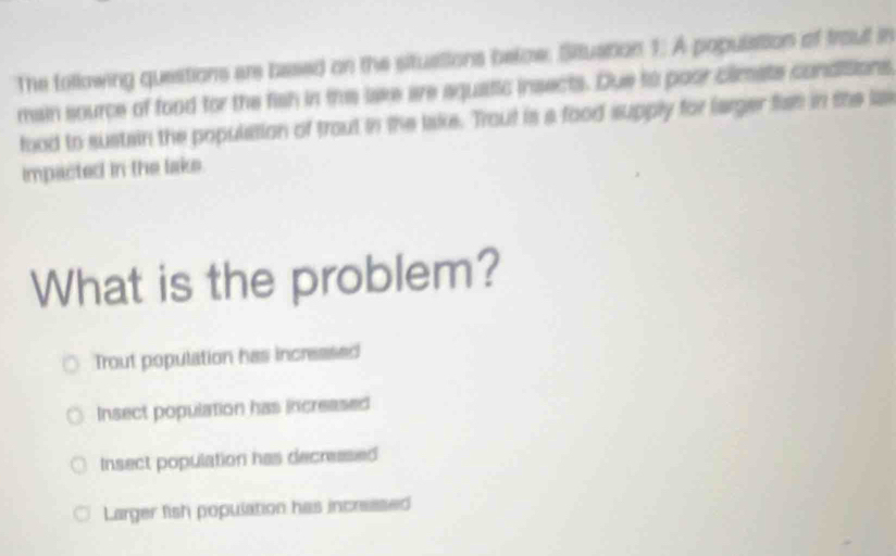 The following questions are based on the situations below. Situation 1. A populaition of trout in
main source of food for the fish in the lake are aquatic insects. Due to poor climats condisions
food to sustain the population of trout in the lake. Trout is a food supply for larger fist in the la
impacted in the lake
What is the problem?
Trout population has increased
Insect population has increased
Insect population has decreesed
Larger fish population has incressed