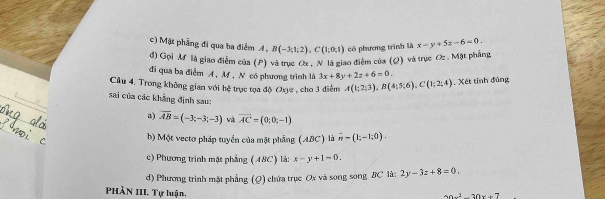 Mặt phẳng đi qua ba điểm A, B(-3;1;2), C(1;0;1) có phương trình là x-y+5z-6=0. 
d) Gọi M là giao điểm của (P) và trục Ox , N là giao điểm của (Q) và trục Oz. Mặt phẳng
đi qua ba điểm A, M , N có phương trình là 3x+8y+2z+6=0. 
Câu 4. Trong không gian với hệ trục tọa độ Oxyz , cho 3 điểm A(1;2;3), B(4;5;6), C(1;2;4). Xét tính đúng
sai của các khẳng định sau:
a) overline AB=(-3;-3;-3) và vector AC=(0;0;-1)
b) Một vectơ pháp tuyến của mặt phẳng (ABC) là vector n=(1;-1;0).
c) Phương trình mặt phẳng (ABC) là: x-y+1=0.
d) Phương trình mặt phẳng (Q) chứa trục Ox và song song BC là: 2y-3z+8=0. 
PHÀN III. Tự luận.
20x^2-30x+7