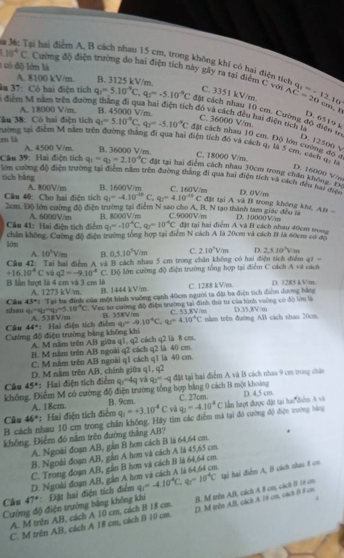 a 36: Tại hai điểm A, B cách nhau 15 cm, trong không khí có hai điện tích
1 có độ lớn là
10^4C Cường độ điện trường do hai điện tích này gây ra tại điểm C với q_1=-12.10^(-1)
A. 8100 kV/m. B. 3125 kV/m.
C. 3351 kV/m.
AC=20 cm, B
âu 37: Có hai điện tích q_3=5.10^(-9)C,q_2=-5.10^(-9)C đặt cách nhau 10 cm. Cường độ điện tr
A. 18000 V/m. B. 45000 V/m.
1 điểm M năm trên đường thắng đi qua hai điện tích đó và cách đều hai điện tích là
D. 6519 k
C. 36000 V/m.
3âu 38: Có hai điện tích q_1=5.10^(-9)C,q_2=-5.10^(-9)C đặt cách nhau 10 cm. Độ lớn cường độ đ
m là
D. 12500 v
tường tại điểm M năm trên đường thắng đi qua hai điện tích đó và cách q, là 5 cm, cách q, là
A. 4500 V/m. B. 36000 V/m.
C. 18000 V/m.
Câu 39: Hai điện tích q_1=q_2=2.10^(-9)C đặt tại hai điểm cách nhau 30cm trong chấn không. Đô
D. 16000 V/m
tích bǎng lớn cường độ điện trường tại điệm nằm trên đường thắng đi qua hai điện tích và cách đều hai điện
A. 800V/m B. 1600V/m C. 160V/m
D. 0V/m
Câu 40: Cho hai điện tích q_1=-4.10^(-10)C q_2=4.10^(-10)C đặt tại A và B trong không khí, AB 
2cm. Độ lớn cường độ điện trường tại điểm N sao cho A, B, N tạo thành tam giác đều là
A. 6000V/m B. 8000V/m C.9000V/m D. 10000V/m
Câu 41: Hai điện tích điểm q_1=-10^(-6)C,q_2=10^(-6)C đặt tại hai điểm A và B cách nhau 40cm trong
chân không. Cường độ điện trường tổng hợp tại điểm N cách A là 20cm và cách B là 60cm có độ
lớn
A. 10^5V/m B. 0,5.10^5V/m C. 2.10^5V/m D. 2,5.10^3V
Cầu 42: Tai hai điểm A và B cách nhau 5 cm trong chân không có hai điện tích điểm ở 11=
+16.10^(-8)C yà q2=-9.10^(-8)C * Độ lớn cường độ điện trường tổng hợp tại điểm C cách A và cách
B lần lượt là 4 cm và 3 cm là D. 1285 kV/m.
A. 1273 kV/m. B. 1444 kV/m. C. 1288 kV/m.
Câu 43°: Tại ba đinh của một hình vuỡng cạnh 40cm người ta đặt ba điện tích điểm dương bảng
zhau q_1=q_2=q_3=5.10^(-9)C C Vec tơ cường độ điện trường tại đinh thứ tư của hình vuông có độ lớn là
A. 538V/m B. 358V/m C. 53,8V/m D.35,8V/m
Câu 44° : Hai điện tích điểm q_1=-9.10^(-6)C,q_2=4.10^(-6)C nằm trên đường AB cách nhau 20cm
Cường độ điện trường bằng không khi
A. M nằm trên AB giữa q1, q2 cách q2 là 8 cm.
B. M năm trên AB ngoài q2 cách q2 là 40 cm.
C. M nằm trên AB ngoài q1 cách q1 là 40 cm.
D. M nằm trên AB, chính giữa q1, q2
Câu 45° : Hai điện tích điểm q_1=4q và q_2=-qd ật tại hai điểm A và B cách nhau 9 cm trong chăn
không. Điểm M có cường độ điện trường tổng hợp bằng 0 cách B một khoảng
A. 18cm. B. 9cm. C. 27cm. D. 4,5 cm
Câu 46° : Hai điện tích điểm q_1=+3.10^(-8)C và q_2=-4.10^(-8)C lần lượt được đặt tại hai điểm A và
B cách nhau 10 cm trong chân không. Hãy tìm các điểm mà tại đó cường độ điện trường bằng
không. Điểm đó nằm trên đường thắng AB?
A. Ngoài đoạn AB, gẫn B hơn cách B là 64,64 cm.
B. Ngoài đoạn AB, gẫn A hơn và cách A là 45,65 cm.
C. Trong đoạn AB, gần B hơn và cách B là 64,64 cm.
Câu 47° :  Đặt hai điện tích điểm q_1=-4.10^(-6)C,q_2=10^(-6)C tại hai điểm A, B cách nhau 8 cm
D. Ngoài đoạn AB, gần A h
Cường độ điện trường bảng không khi B. M trên AB, cách A 8 cm, cách B 16 cm.
4
C. M trên AB, cách A 18 cm, cách B 10 cm. D. M trên AB, cách A 16 cm, cách B 8 cm
A. M trên AB, cách A 10 cm, cách B 18 cm.