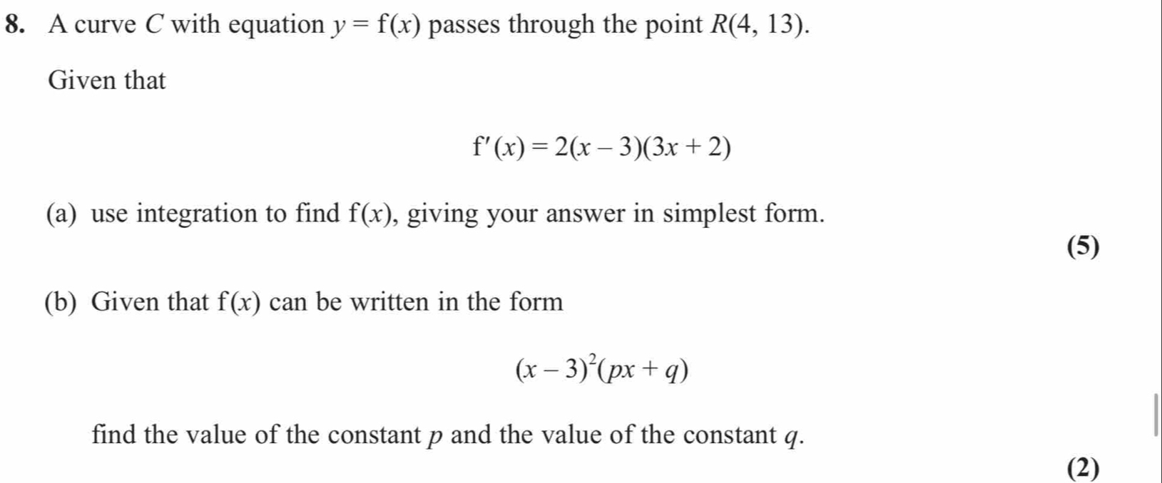 A curve C with equation y=f(x) passes through the point R(4,13). 
Given that
f'(x)=2(x-3)(3x+2)
(a) use integration to find f(x) , giving your answer in simplest form. 
(5) 
(b) Given that f(x) can be written in the form
(x-3)^2(px+q)
find the value of the constant p and the value of the constant q. 
(2)