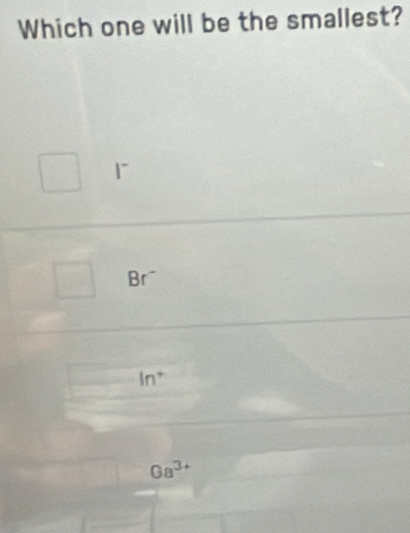 Which one will be the smallest?
、
Br¯
ln^+
Ga^(3+)