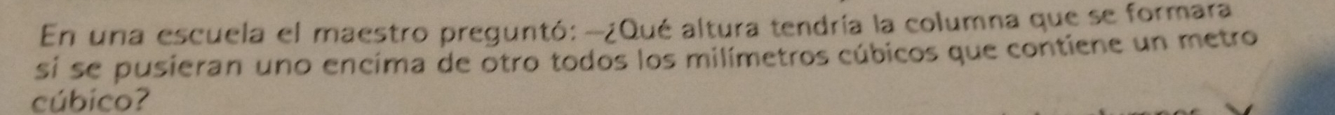 En una escuela el maestro preguntó: -¿Qué altura tendría la columna que se formara 
si se pusieran uno encima de otro todos los milímetros cúbicos que contiene un metro 
cúbico?