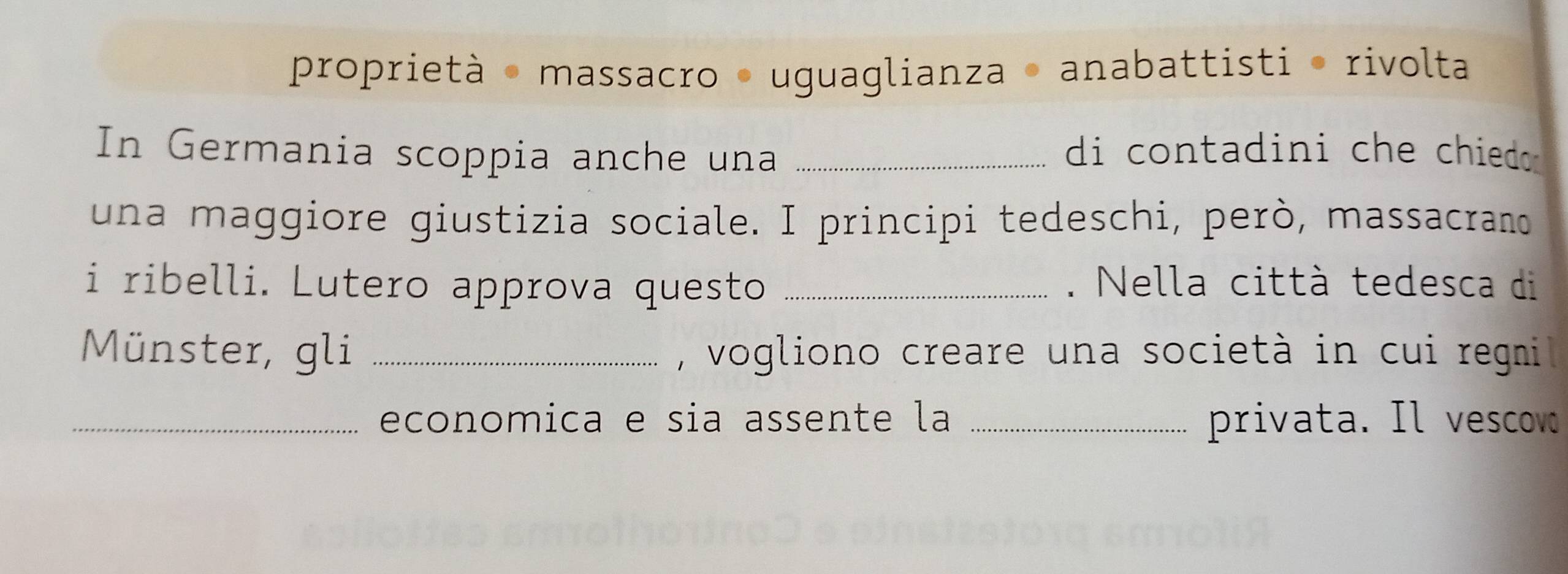 proprietà - massacro - uguaglianza - anabattisti · rivolta 
In Germania scoppia anche una _di contadini che chied 
una maggiore giustizia sociale. I principi tedeschi, però, massacrano 
i ribelli. Lutero approva questo _. Nella città tedesca di 
Münster, gli _, vogliono creare una società in cui regni 
_economica e sia assente la _privata. Il vescov