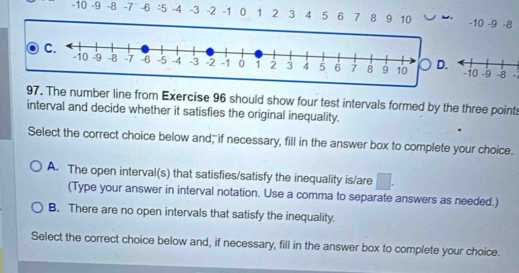 -10 -9 -8 -7 ' -6 : 5 -4 -3 -2 -1 0 1 2 3 4 5 6 7 8 9 10 -10 -9 -8
D. -1
97. The number line from Exercise 96 should show four test intervals formed by the three points
interval and decide whether it satisfies the original inequality.
Select the correct choice below and, if necessary, fill in the answer box to complete your choice.
A. The open interval(s) that satisfies/satisfy the inequality is/are
(Type your answer in interval notation. Use a comma to separate answers as needed.)
B. There are no open intervals that satisfy the inequality.
Select the correct choice below and, if necessary, fill in the answer box to complete your choice.