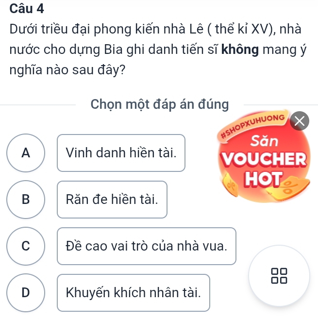 Dưới triều đại phong kiến nhà Lê ( thể kỉ XV), nhà
nước cho dựng Bia ghi danh tiến sĩ không mang ý
nghĩa nào sau đây?
Chọn một đáp án đúng
#SHOPXUHUONG
Săn
A Vinh danh hiền tài. VOUCHER
als HOT
B Răn đe hiền tài.
C Đề cao vai trò của nhà vua.
D Khuyến khích nhân tài.