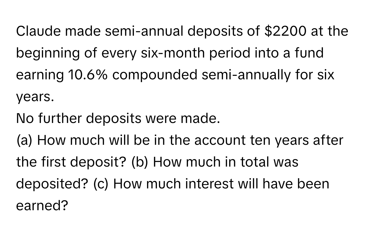 Claude made semi-annual deposits of $2200 at the beginning of every six-month period into a fund earning 10.6% compounded semi-annually for six years. 
No further deposits were made. 
(a) How much will be in the account ten years after the first deposit? (b) How much in total was deposited? (c) How much interest will have been earned?