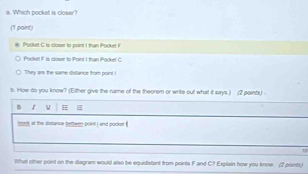 Which pocket is closer? 
(1 paint) 
Pocket C is closer to point 1 than Pocket F 
Pocket F is closer to Point I than Pocket C
They are the same distance from point ! 
b. How do you know? (Either give the name of the theorem or write out what it says.) (2 points) 
B I u E 
loook at the distance bettwen point ! and pocket 
10 
What other point on the diagram would also be equidistant from points F and C? Explain how you know. (2 points)