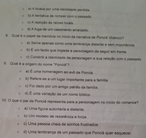 a) A busca por uma identidade perdida.
b) A tentativa de romper com o passado.
c) A rejeição às raizes rurais.
d) A fuga de um casamento arranjado.
8. Qual é o papel da memória no início da narrativa de Ponciá Vicencio?
a) Serve apenas como uma lembrança distante e sem importância.
b) É um fardo que impede a personagem de seguir em frente.
c) Constrói a identidade da personagem e sua relação com o passado.
9. Qual é a origem do nome "Ponciá'?
a) É uma homenagem ao avô de Ponciá.
b) Refere-se a um lugar importante para a família.
c) Foi dado por um antigo patrão da família.
d) É uma variação de um nome bíblico.
10. O que o pai de Ponciá representa para a personagem no início do romance?
a) Uma figura autoritária e distante.
b) Um modelo de resistência e força.
c) Uma pessoa cheia de sonhos frustrados.
d) Uma lembrança de um passado que Ponciá quer esquecer.