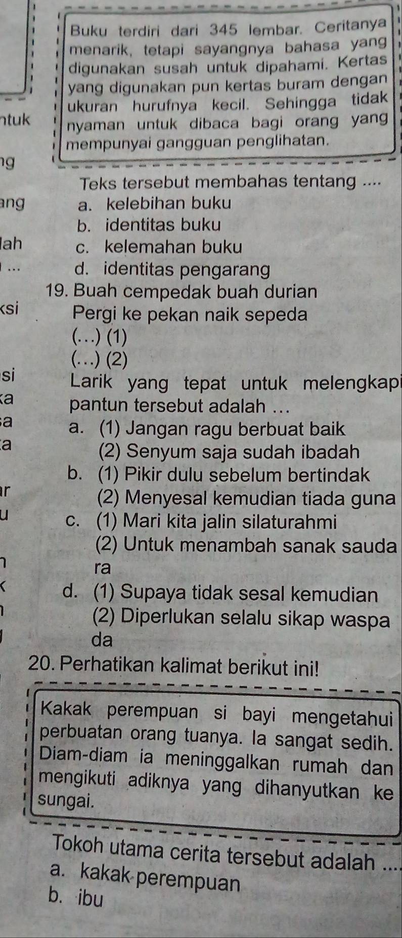 Buku terdiri dari 345 lembar. Ceritanya
menarik, tetapi sayangnya bahasa yan
digunakan susah untuk dipahami. Kertas
yang digunakan pun kertas buram dengan 
ukuran hurufnya kecil. Sehingga tidak
ntuk nyaman untuk dibaca bagi orang yan 
mempunyai gangguan penglihatan.
g 
Teks tersebut membahas tentang ....
ang a. kelebihan buku
b. identitas buku
lah c. kelemahan buku
. d. identitas pengaran
19. Buah cempedak buah durian
Ksi Pergi ke pekan naik sepeda
(…) (1)
(…) (2)
si
Larik yang tepat untuk melengkap
a
pantun tersebut adalah ..
a
a. (1) Jangan ragu berbuat baik
a
(2) Senyum saja sudah ibadah
b. (1) Pikir dulu sebelum bertindak
ir
(2) Menyesal kemudian tiada guna
c. (1) Mari kita jalin silaturahmi
(2) Untuk menambah sanak sauda
ra
d. (1) Supaya tidak sesal kemudian
(2) Diperlukan selalu sikap waspa
da
20. Perhatikan kalimat berikut ini!
Kakak perempuan si bayi mengetahui
perbuatan orang tuanya. la sangat sedih.
Diam-diam ia meninggalkan rumah dan
mengikuti adiknya yang dihanyutkan ke 
sungai.
Tokoh utama cerita tersebut adalah ....
a. kakak perempuan
b. ibu