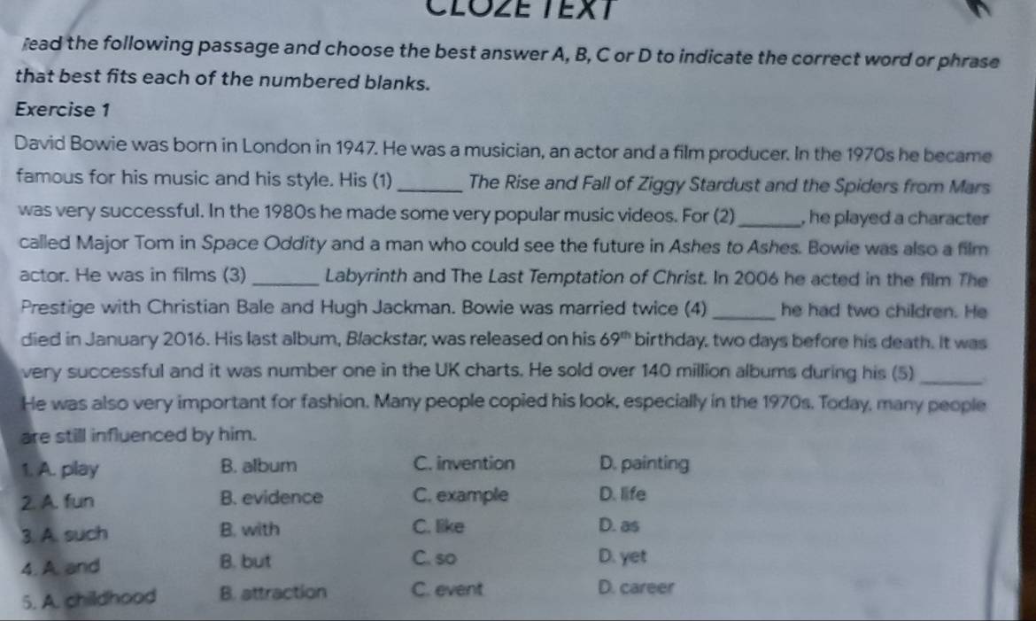 CLOZE TEXT
read the following passage and choose the best answer A, B, C or D to indicate the correct word or phrase
that best fits each of the numbered blanks.
Exercise 1
David Bowie was born in London in 1947. He was a musician, an actor and a film producer. In the 1970s he became
famous for his music and his style. His (1) _The Rise and Fall of Ziggy Stardust and the Spiders from Mars
was very successful. In the 1980s he made some very popular music videos. For (2)_ , he played a character 
called Major Tom in Space Oddity and a man who could see the future in Ashes to Ashes. Bowie was also a film
actor. He was in films (3) _Labyrinth and The Last Temptation of Christ. In 2006 he acted in the film The
Prestige with Christian Bale and Hugh Jackman. Bowie was married twice (4)_ he had two children. He
died in January 2016. His last album, Blackstar; was released on his 69^(th) birthday, two days before his death. It was
very successful and it was number one in the UK charts. He sold over 140 million albums during his (5)_
He was also very important for fashion. Many people copied his look, especially in the 1970s. Today, many people
are still influenced by him.
1. A. play B. album C. invention D. painting
2. A. fun B. evidence C. example D. life
3. A. such B. with C. like D. as
4. A. and B. but C. so D. yet
5. A. childhood B. attraction C. event D. career