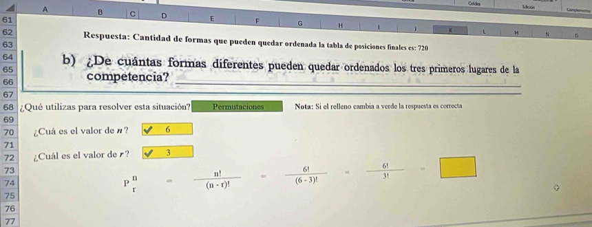 Celidas Ldición tanpem
A B C D E F G H 1 1
61
K L M N D
62 Respuesta: Cantidad de formas que pueden quedar ordenada la tabla de posiciones finales es: 720
63
64 b) ¿De cuántas formas diferentes pueden quedar ordenados los tres primeros lugares de la
65
66
competencia? 
_
67
_ 
68 ¿Qué utilizas para resolver esta situación? Permutaciones Nota: Si el relleno cambia a verde la respuesta es correcta
69
70 ¿Cuá es el valor de n? 6
71
72 ¿Cuál es el valor de r? 3
73
74
75
P n/r = n!/(n-r)! = 6!/(6-3)! = 6!/3! =□
76
77