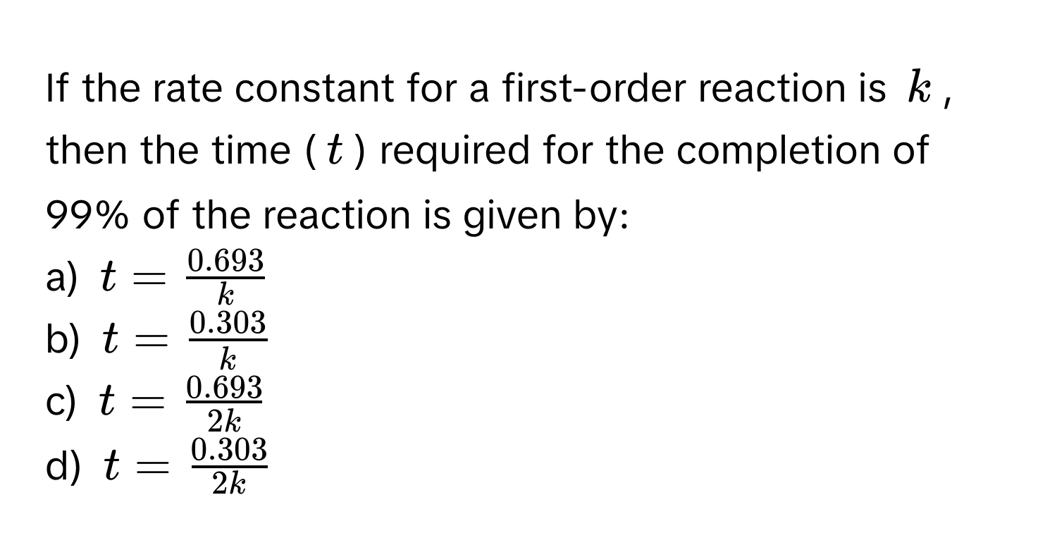 If the rate constant for a first-order reaction is $k$, then the time ($t$) required for the completion of 99% of the reaction is given by:

a) $t =  (0.693)/k $ 
b) $t =  (0.303)/k $ 
c) $t =  (0.693)/2k $ 
d) $t =  (0.303)/2k $